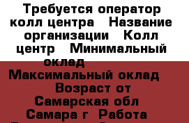 Требуется оператор колл-центра › Название организации ­ Колл-центр › Минимальный оклад ­ 12 000 › Максимальный оклад ­ 20 000 › Возраст от ­ 18 - Самарская обл., Самара г. Работа » Вакансии   . Самарская обл.
